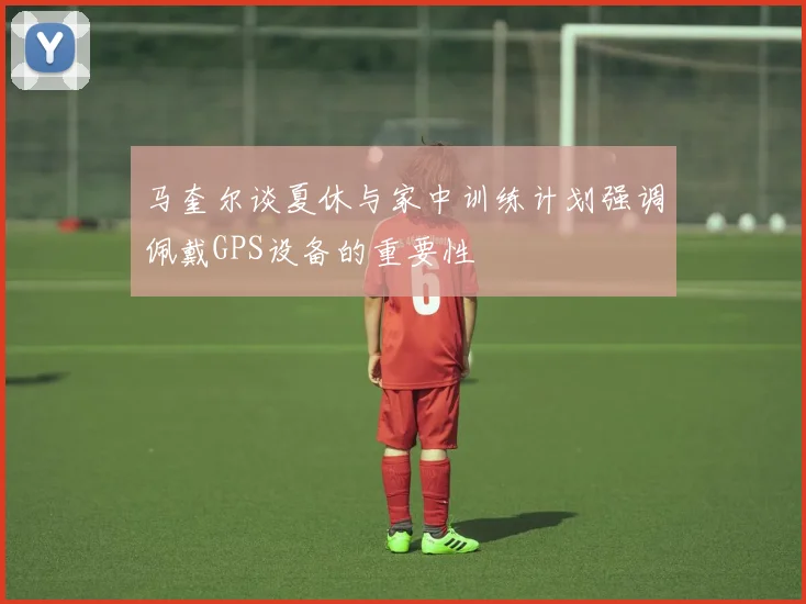 马奎尔谈夏休与家中训练计划强调佩戴GPS设备的重要性