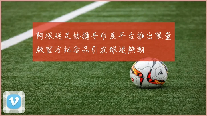 阿根廷足协携手印度平台推出限量版官方纪念品引发球迷热潮
