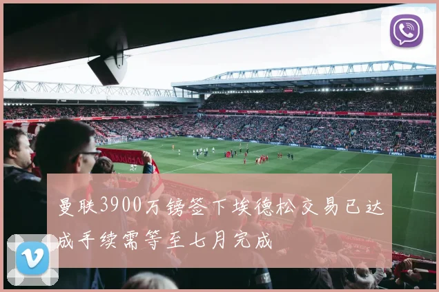 曼联3900万镑签下埃德松交易已达成手续需等至七月完成