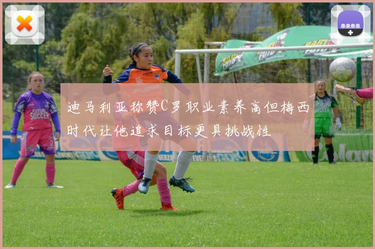 迪马利亚称赞C罗职业素养高但梅西时代让他追求目标更具挑战性