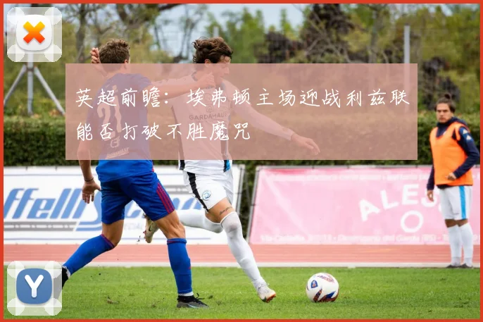 英超前瞻：埃弗顿主场迎战利兹联能否打破不胜魔咒