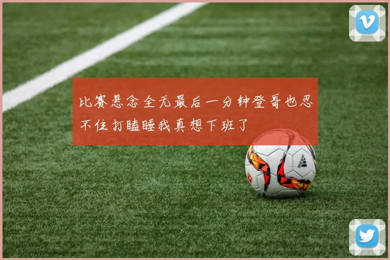 比赛悬念全无最后一分钟登哥也忍不住打瞌睡我真想下班了