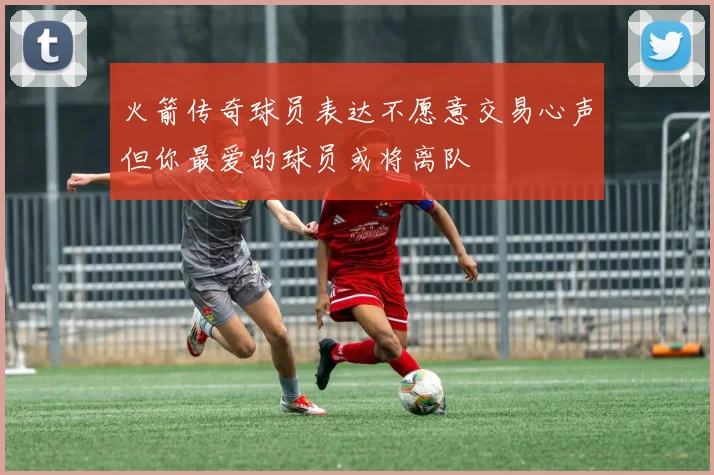 火箭传奇球员表达不愿意交易心声但你最爱的球员或将离队