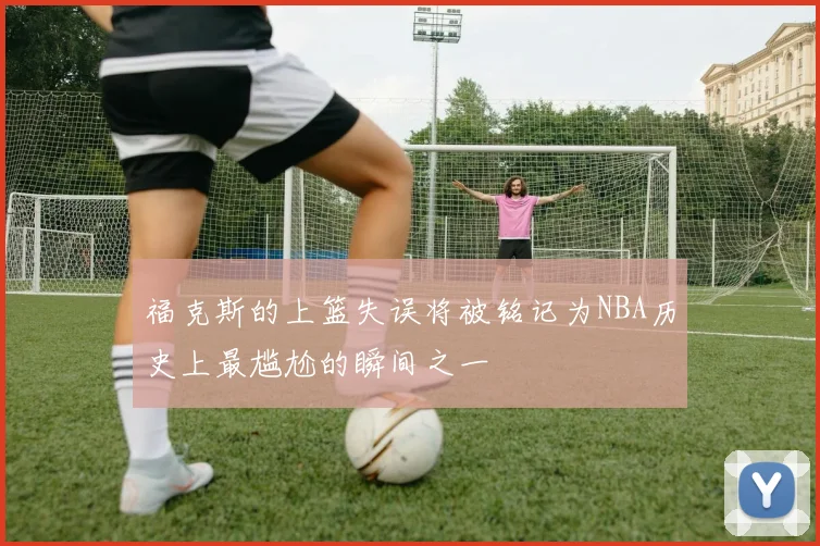 福克斯的上篮失误将被铭记为NBA历史上最尴尬的瞬间之一