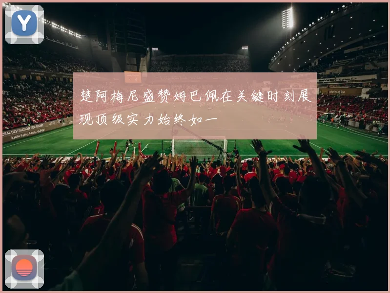 楚阿梅尼盛赞姆巴佩在关键时刻展现顶级实力始终如一