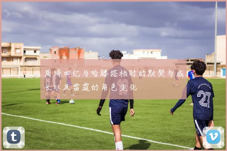 周琦回忆与哈滕搭档时的默契与成长以及雷霆的角色变化