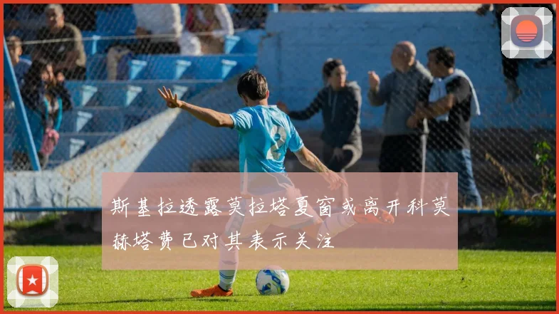斯基拉透露莫拉塔夏窗或离开科莫赫塔费已对其表示关注