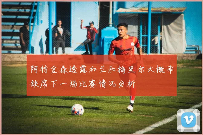 阿特金森透露加兰和梅里尔大概率缺席下一场比赛情况分析