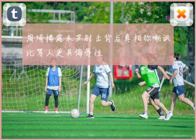 周琦揭露米罗肘击背后真相称嘲讽比骂人更具侮辱性