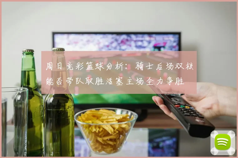 周日竞彩篮球分析：骑士后场双核能否带队取胜活塞主场全力争胜