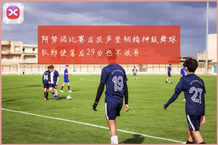 阿努诺比赛后发声坚韧精神鼓舞球队即使落后29分也不放弃