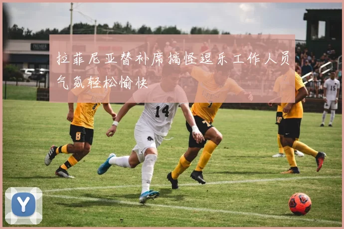 拉菲尼亚替补席搞怪逗乐工作人员气氛轻松愉快