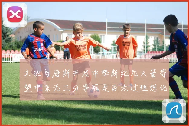 文班与唐斯开启中锋新纪元火箭寄望申京无三分争冠是否太过理想化