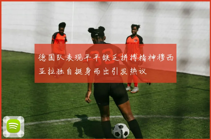 德国队表现平平缺乏拼搏精神穆西亚拉独自挺身而出引发热议