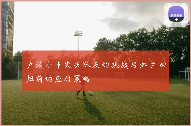 卢谈小卡失去队友的挑战与加兰回归前的应对策略
