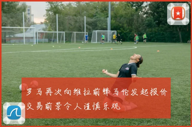 罗马再次向维拉前锋马伦发起报价交易前景令人谨慎乐观