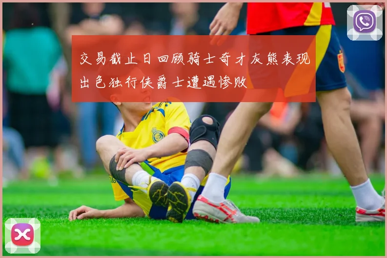交易截止日回顾骑士奇才灰熊表现出色独行侠爵士遭遇惨败
