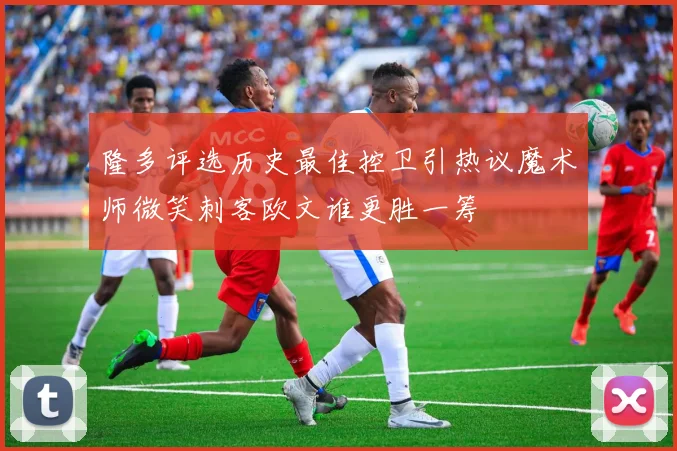 隆多评选历史最佳控卫引热议魔术师微笑刺客欧文谁更胜一筹