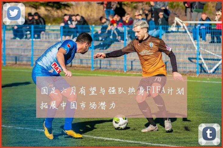 国足六月有望与强队热身FIFA计划拓展中国市场潜力